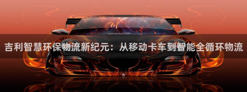 新宝gg注册首页:吉利智慧环保物流新纪元:从移动卡车到智能全